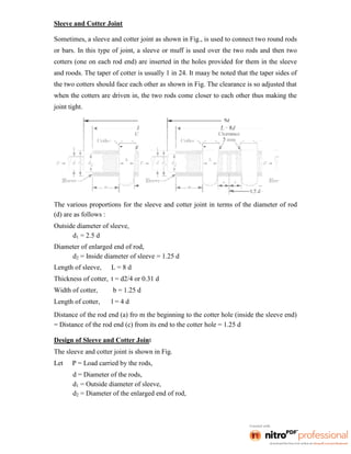 Sleeve and Cotter Joint
Sometimes, a sleeve and cotter joint as shown in Fig., is used to connect two round rods
or bars. In this type of joint, a sleeve or muff is used over the two rods and then two
cotters (one on each rod end) are inserted in the holes provided for them in the sleeve
and roods. The taper of cotter is usually 1 in 24. It maay be noted that the taper sides of
the two cotters should face each other as shown in Fig. The clearance is so adjusted that
when the cotters are driven in, the two rods come closer to each other thus making the
joint tight.
The various proportions for the sleeve and cotter joint in terms of the diameter of rod
(d) are as follows :
Outside diameter of sleeve,
d1 = 2.5 d
Diameter of enlarged end of rod,
d2 = Inside diameter of sleeve = 1.25 d
Length of sleeve, L = 8 d
Thickness of cotter, t = d2/4 or 0.31 d
Width of cotter, b = 1.25 d
Length of cotter, l = 4 d
Distance of the rod end (a) fro m the beginning to the cotter hole (inside the sleeve end)
= Distance of the rod end (c) from its end to the cotter hole = 1.25 d
Design of Sleeve and Cotter Joint
The sleeve and cotter joint is shown in Fig.
Let P = Load carried by the rods,
d = Diameter of the rods,
d1 = Outside diameter of sleeve,
d2 = Diameter of the enlarged end of rod,
 