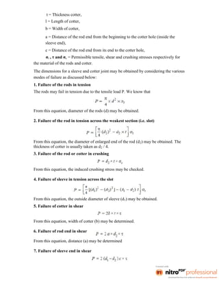t = Thickness cotter,
l = Length of cotter,
b = Width of cotter,
a = Distance of the rod end from the beginning to the cotter hole (inside the
sleeve end),
c = Distance of the rod end from its end to the cotter hole,
σt , τ and σc = Permissible tensile, shear and crushing stresses respectively for
the material of the rods and cotter.
The dimensions for a sleeve and cotter joint may be obtained by considering the various
modes of failure as discussed below:
1. Failure of the rods in tension
The rods may fail in tension due to the tensile load P. We know that
From this equation, diameter of the rods (d) may be obtained.
2. Failure of the rod in tension across the weakest section (i.e. slot)
From this equation, the diameter of enlarged end of the rod (d2) may be obtained. The
thickness of cotter is usually taken as d2 / 4.
3. Failure of the rod or cotter in crushing
From this equation, the induced crushing stress may be checked.
4. Failure of sleeve in tension across the slot
From this equation, the outside diameter of sleeve (d1) may be obtained.
5. Failure of cotter in shear
From this equation, width of cotter (b) may be determined.
6. Failure of rod end in shear
From this equation, distance (a) may be determined
7. Failure of sleeve end in shear
 