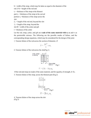 b = width of the strap, which may be taken as equal to the diameter of the
rod. D h = height of the rod end
t1 = thickness of the strap at the thinnest
part t2 = thickness of the strap at the curved
portion t3 =thickness of the strap across the
slot
L1 = length of the rod end, beyond the slot
12 = length of the strap, beyond the
slot B = width of the cotter and gib
t = thickness of the cotter
Let the rod, strap, cotter, and gib are made of the same material with σc σt and τ :as
the permissible stresses. The following are the possible modes of failure, and the
corresponding design equations, which may be considered for the design of the joint:
1. Tension failure of the rod across the section of diameter, D
2. Tension failure of the rod across the slot(Fig.1)
Fig.1
If the rod and strap are made of the same material, and for equality of strength, h=2t3
3. Tension failure of the strap, across the thinnest part (Fig.2)
Fig.2
4. Tension failure of the strap across the slot
(Fig.3)
 