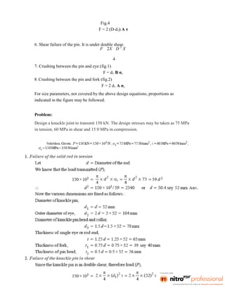 Fig.4
F = 2 (D-d1) A τ
6. Shear failure of the pin. It is under double shear.
F 2X D 2
X
4
7. Crushing between the pin and eye (fig.1)
F = d1 B σc
8. Crushing between the pin and fork (fig.2)
F = 2 d1 A σc
For size parameters, not covered by the above design equations; proportions as
indicated in the figure may be followed.
Problem:
Design a knuckle joint to transmit 150 kN. The design stresses may be taken as 75 MPa
in tension, 60 MPa in shear and 15 0 MPa in compression.
 