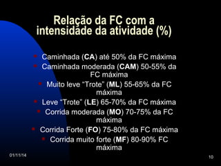 Relação da FC com a 
intensidade da atividade (%) 
 Caminhada (CA) até 50% da FC máxima 
 Caminhada moderada (CAM) 50-55% da 
FC máxima 
 Muito leve “Trote” (ML) 55-65% da FC 
máxima 
 Leve “Trote” (LE) 65-70% da FC máxima 
 Corrida moderada (MO) 70-75% da FC 
máxima 
 Corrida Forte (FO) 75-80% da FC máxima 
 Corrida muito forte (MF) 80-90% FC 
máxima 
01/11/14 10 
 
