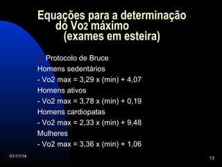 Equações para a determinação 
do Vo2 máximo 
(exames em esteira) 
 Protocolo de Bruce 
Homens sedentários 
- Vo2 max = 3,29 x (min) + 4,07 
Homens ativos 
- Vo2 max = 3,78 x (min) + 0,19 
Homens cardiopatas 
- Vo2 max = 2,33 x (min) + 9,48 
Mulheres 
- Vo2 max = 3,36 x (min) + 1,06 
01/11/14 13 
 