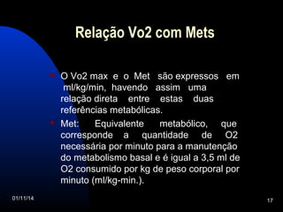 Relação Vo2 com Mets 
 O Vo2 max e o Met são expressos em 
ml/kg/min, havendo assim uma 
relação direta entre estas duas 
referências metabólicas. 
 Met: Equivalente metabólico, que 
corresponde a quantidade de O2 
necessária por minuto para a manutenção 
do metabolismo basal e é igual a 3,5 ml de 
O2 consumido por kg de peso corporal por 
minuto (ml/kg-min.). 
01/11/14 17 
 