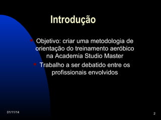 Introdução 
 Objetivo: criar uma metodologia de 
orientação do treinamento aeróbico 
na Academia Studio Master 
 Trabalho a ser debatido entre os 
profissionais envolvidos 
01/11/14 2 
 