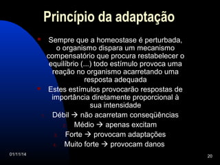 Princípio da adaptação 
 Sempre que a homeostase é perturbada, 
o organismo dispara um mecanismo 
compensatório que procura restabelecer o 
equilíbrio (...) todo estímulo provoca uma 
reação no organismo acarretando uma 
resposta adequada 
 Estes estímulos provocarão respostas de 
importância diretamente proporcional à 
sua intensidade 
1. Débil  não acarretam conseqüências 
2. Médio  apenas excitam 
3. Forte  provocam adaptações 
4. Muito forte  provocam danos 
01/11/14 20 
 