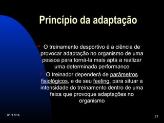 Princípio da adaptação 
 O treinamento desportivo é a ciência de 
provocar adaptação no organismo de uma 
pessoa para torná-la mais apta a realizar 
uma determinada performance 
 O treinador dependerá de parâmetros 
fisiológicos, e de seu feeling, para situar a 
intensidade do treinamento dentro de uma 
faixa que provoque adaptações no 
organismo 
01/11/14 21 
 