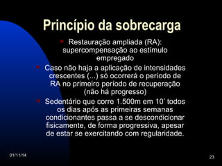 Princípio da sobrecarga 
 Restauração ampliada (RA): 
supercompensação ao estímulo 
empregado 
 Caso não haja a aplicação de intensidades 
crescentes (...) só ocorrerá o período de 
RA no primeiro período de recuperação 
(não há progresso) 
 Sedentário que corre 1.500m em 10’ todos 
os dias após as primeiras semanas 
condicionantes passa a se descondicionar 
fisicamente, de forma progressiva, apesar 
de estar se exercitando com regularidade. 
01/11/14 23 
 
