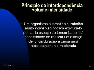 Princípio de interdependência 
volume-intensidade 
 Um organismo submetido a trabalho 
muito intenso só poderá executá-lo 
por curto espaço de tempo (...) se há 
necessidade de realizar um esforço 
de longa duração a carga será 
necessariamente moderada 
01/11/14 24 
 
