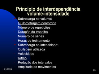 Princípio de interdependência 
volume-intensidade 
 Sobrecarga no volume: 
- Quilometragem percorrida 
- Número de repetições 
- Duração do trabalho 
- Número de séries 
- Horas de treinamento 
 Sobrecarga na intensidade: 
- Quilagem utilizada 
- Velocidade 
- Ritmo 
- Redução dos intervalos 
- Amplitude de movimentos 
01/11/14 25 
 