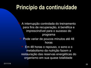 Princípio da continuidade 
 A interrupção controlada do treinamento 
para fins de recuperação, é benéfica e 
imprescindível para o sucesso do 
programa 
 Pode variar de poucos minutos até 48 
horas 
 Em 48 horas o repouso, o sono e o 
metabolismo da nutrição fazem a 
restauração das reservas energéticas do 
organismo em sua quase totalidade 
01/11/14 26 
 