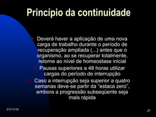 Princípio da continuidade 
 Deverá haver a aplicação de uma nova 
carga de trabalho durante o período de 
recuperação ampliada (...) antes que o 
organismo, ao se recuperar totalmente, 
retorne ao nível de homeostase inicial 
 Pausas superiores a 48 horas utilizar 
cargas do período de interrupção 
 Caso a interrupção seja superior a quatro 
semanas deve-se partir da “estaca zero”, 
embora a progressão subseqüente seja 
mais rápida 
01/11/14 27 
 