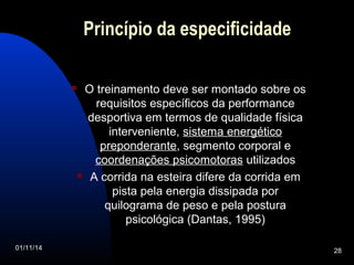 Princípio da especificidade 
 O treinamento deve ser montado sobre os 
requisitos específicos da performance 
desportiva em termos de qualidade física 
interveniente, sistema energético 
preponderante, segmento corporal e 
coordenações psicomotoras utilizados 
 A corrida na esteira difere da corrida em 
pista pela energia dissipada por 
quilograma de peso e pela postura 
psicológica (Dantas, 1995) 
01/11/14 28 
 