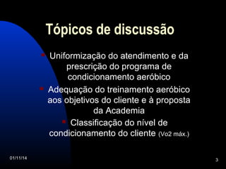 Tópicos de discussão 
 Uniformização do atendimento e da 
prescrição do programa de 
condicionamento aeróbico 
 Adequação do treinamento aeróbico 
aos objetivos do cliente e à proposta 
da Academia 
 Classificação do nível de 
condicionamento do cliente (Vo2 máx.) 
01/11/14 3 
 