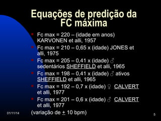 Equações de predição da 
FC máxima 
 Fc max = 220 – (idade em anos) 
KARVONEN et alli, 1957 
 Fc max = 210 – 0,65 x (idade) JONES et 
alli, 1975 
 Fc max = 205 – 0,41 x (idade) ♂ 
sedentários SHEFFIELD et alli, 1965 
 Fc max = 198 – 0,41 x (idade) ♂ ativos 
SHEFFIELD et alli, 1965 
 Fc max = 192 – 0,7 x (idade) ♀ CALVERT 
et alli, 1977 
 Fc max = 201 – 0,6 x (idade) ♂ CALVERT 
et alli, 1977 
(variação de + 10 bpm) 
01/11/14 5 
 