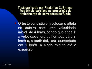 Teste aplicado por Frederico C. Branco 
freqüência cardíaca na prescrição de 
treinamento de corredores de fundo 
 O teste consistiu em colocar o atleta 
na esteira com uma velocidade 
inicial de 4 km/h, sendo que após 1’ 
a velocidade era aumentada para 8 
km/h e, a partir daí, era aumentada 
em 1 km/h a c ada minuto até a 
exaustão 
01/11/14 6 
 