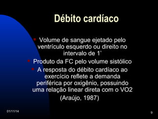 Débito cardíaco 
 Volume de sangue ejetado pelo 
ventrículo esquerdo ou direito no 
intervalo de 1’ 
 Produto da FC pelo volume sistólico 
 A resposta do débito cardíaco ao 
exercício reflete a demanda 
periférica por oxigênio, possuindo 
uma relação linear direta com o VO2 
(Araújo, 1987) 
01/11/14 9 
 