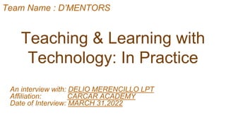 Teaching & Learning with
Technology: In Practice
An interview with: DELIO MERENCILLO LPT
Affiliation: CARCAR ACADEMY
Date of Interview: MARCH 31,2022
Team Name : D’MENTORS
 