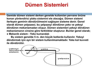 Dümen Sistemleri 
Gemide dümen sistemi derken genelde kullanılan pervane önüne 
konan yönlendirici plaka sistemini ele alacağız. Dümen sistemi 
ilerleyen geminin döndürülmesini sağlayan sisteme denir. Genel 
olarak dümen yelpazesi, bu yelpazeyi döndüren yeke ve yekeyi 
döndüren mekanizmadan oluşur. Dümen sistemleri yekeyi döndüren 
mekanizmanın cinsine göre farklılıklar oluşturur. Bunlar genel olarak; 
● Mekanik sistem : Yeke kumandalı 
Bu sistem genelde 5 m. den küçük botlarda kullanılır. Yekeyi 
döndürmek için ayrı bir sistem kullanılmamaktadır. Yeke kol kuvveti 
ile döndürülür. 
 