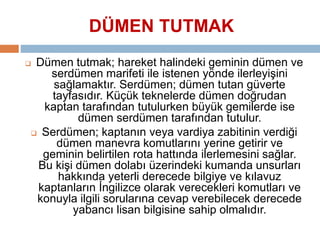 DÜMEN TUTMAK 
 Dümen tutmak; hareket halindeki geminin dümen ve 
serdümen marifeti ile istenen yönde ilerleyişini 
sağlamaktır. Serdümen; dümen tutan güverte 
tayfasıdır. Küçük teknelerde dümen doğrudan 
kaptan tarafından tutulurken büyük gemilerde ise 
dümen serdümen tarafından tutulur. 
 Serdümen; kaptanın veya vardiya zabitinin verdiği 
dümen manevra komutlarını yerine getirir ve 
geminin belirtilen rota hattında ilerlemesini sağlar. 
Bu kişi dümen dolabı üzerindeki kumanda unsurları 
hakkında yeterli derecede bilgiye ve kılavuz 
kaptanların İngilizce olarak verecekleri komutları ve 
konuyla ilgili sorularına cevap verebilecek derecede 
yabancı lisan bilgisine sahip olmalıdır. 
 