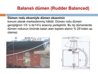Balanslı dümen (Rudder Balanced) 
Dümen rodu ekseniyle dümen ekseninin 
konum olarak merkezlenmiş hâlidir. Dümen rodu dümen 
genişliğinin 1/3 ‘ü ile1/4’ü arasına yerleştirilir. Bu tip dümenlerde 
dümen rodunun önünde kalan alan toplam alanın % 25’inden az 
olamaz. 
 