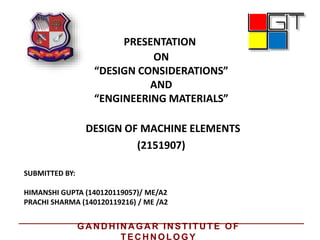 PRESENTATION
ON
“DESIGN CONSIDERATIONS”
AND
“ENGINEERING MATERIALS”
DESIGN OF MACHINE ELEMENTS
SUBMITTED BY:
HIMANSHI GUPTA (140120119057)/ ME/A2
PRACHI SHARMA (140120119216) / ME /A2
(2151907)
GA N D H IN A GA R IN STITU TE OF
TEC H N OLOGY
 