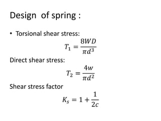 Design of spring :
• Torsional shear stress:
𝑇1 =
8𝑊𝐷
𝜋𝑑3
Direct shear stress:
𝑇2 =
4𝑤
𝜋𝑑2
Shear stress factor
𝐾𝑠 = 1 +
1
2𝑐
 