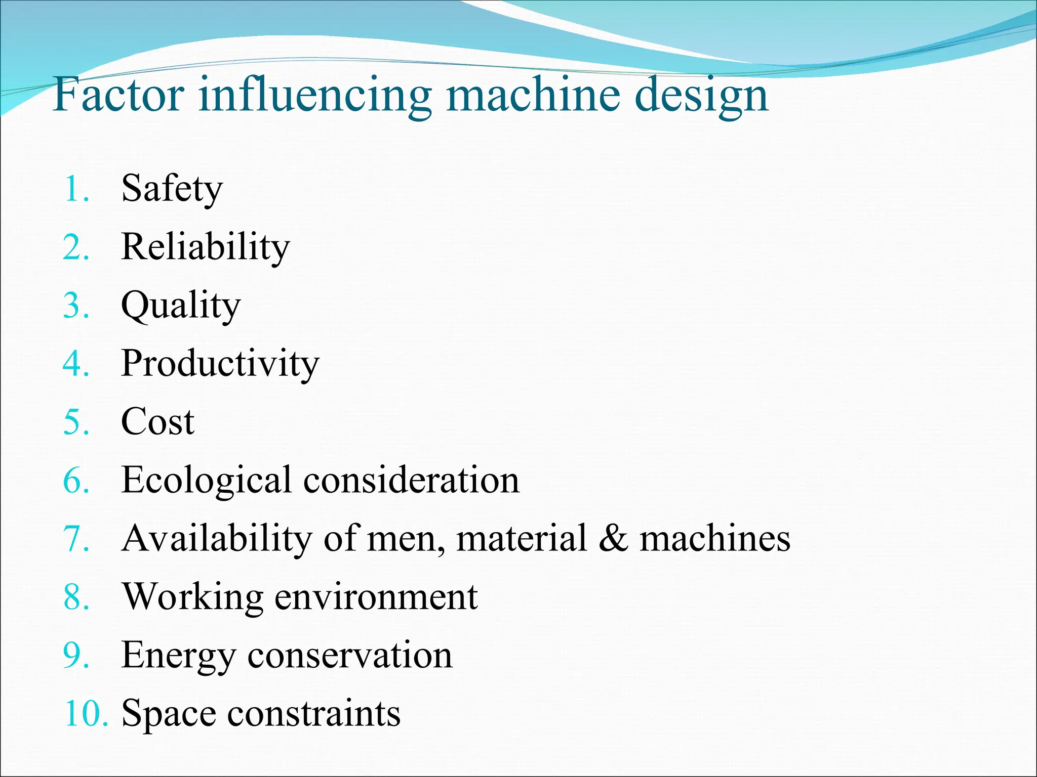 Factor influencing machine design
1. Safety
2. Reliability
3. Quality
4. Productivity
5. Cost
6. Ecological consideration
7. Availability of men, material & machines
8. Working environment
9. Energy conservation
10. Space constraints
 