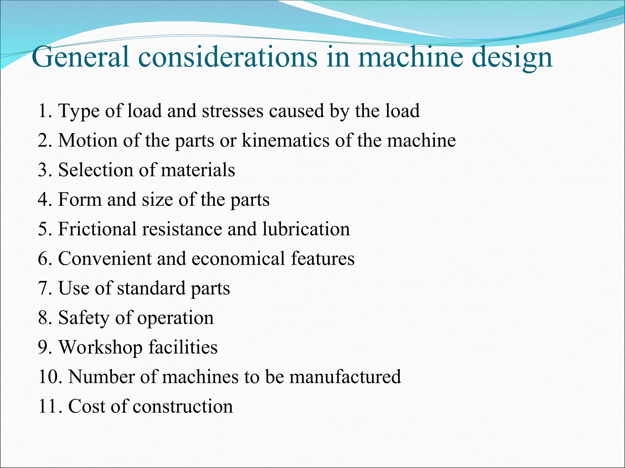 General considerations in machine design
1. Type of load and stresses caused by the load
2. Motion of the parts or kinematics of the machine
3. Selection of materials
4. Form and size of the parts
5. Frictional resistance and lubrication
6. Convenient and economical features
7. Use of standard parts
8. Safety of operation
9. Workshop facilities
10. Number of machines to be manufactured
11. Cost of construction
 