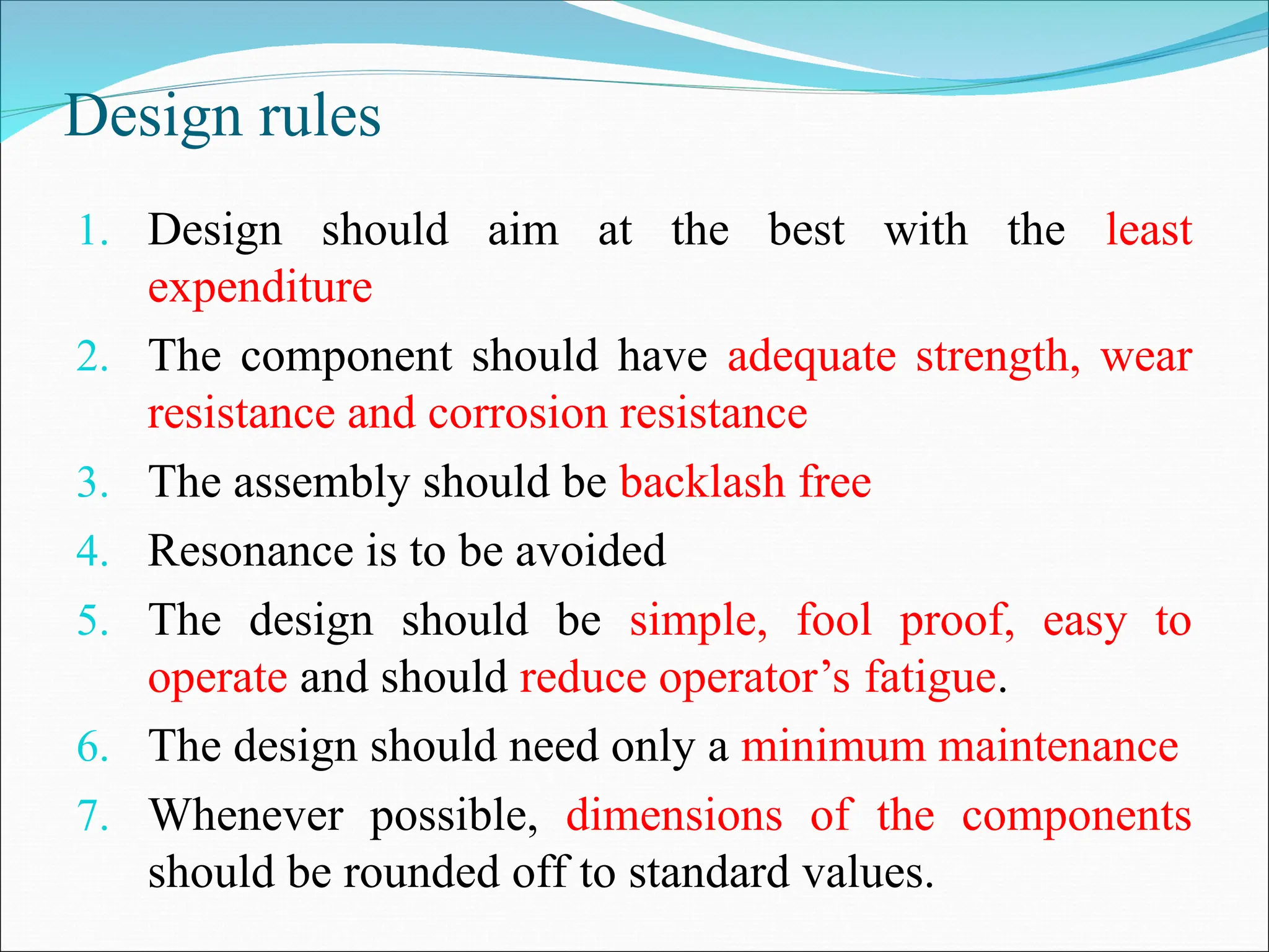 Design rules
1. Design should aim at the best with the least
expenditure
2. The component should have adequate strength, wear
resistance and corrosion resistance
3. The assembly should be backlash free
4. Resonance is to be avoided
5. The design should be simple, fool proof, easy to
operate and should reduce operator’s fatigue.
6. The design should need only a minimum maintenance
7. Whenever possible, dimensions of the components
should be rounded off to standard values.
 