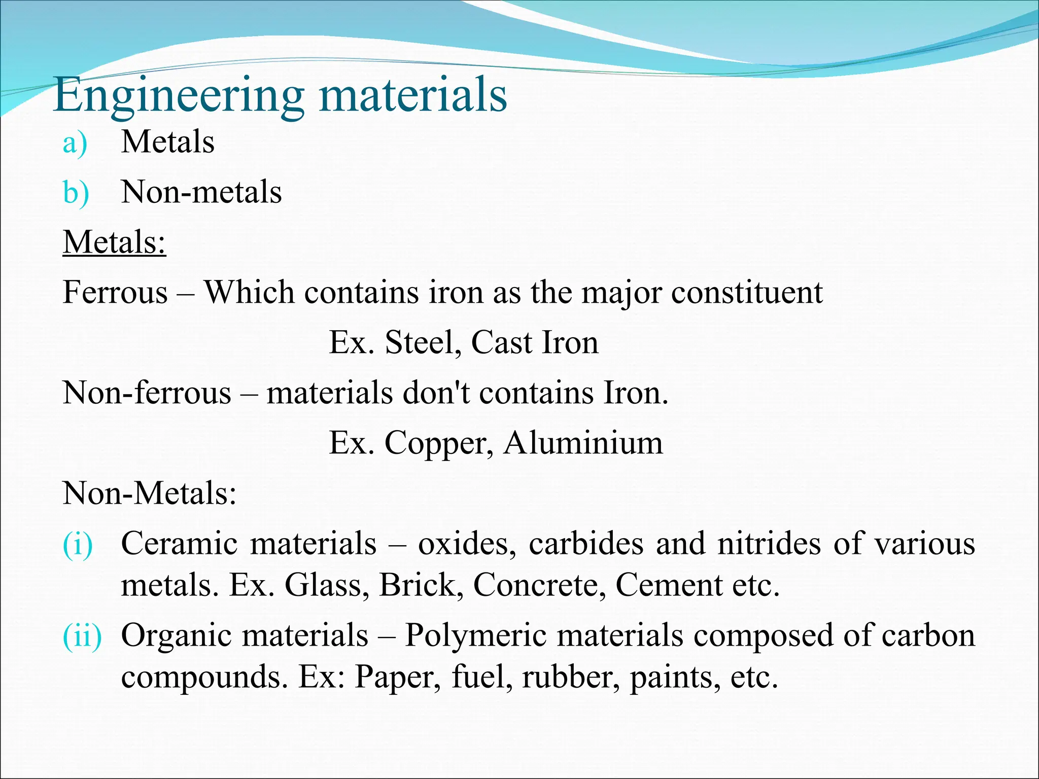 Engineering materials
a) Metals
b) Non-metals
Metals:
Ferrous – Which contains iron as the major constituent
Ex. Steel, Cast Iron
Non-ferrous – materials don't contains Iron.
Ex. Copper, Aluminium
Non-Metals:
(i) Ceramic materials – oxides, carbides and nitrides of various
metals. Ex. Glass, Brick, Concrete, Cement etc.
(ii) Organic materials – Polymeric materials composed of carbon
compounds. Ex: Paper, fuel, rubber, paints, etc.
 