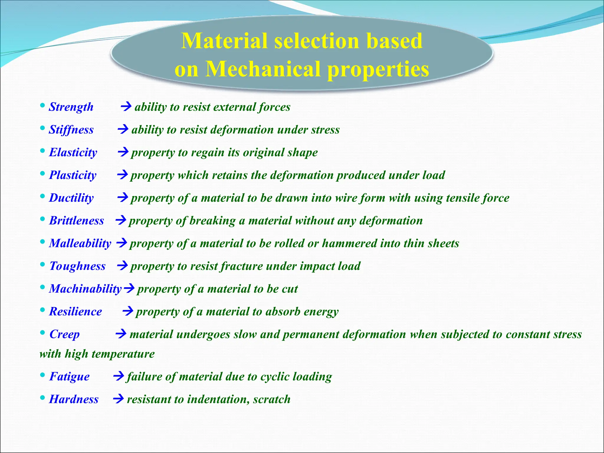  Strength  ability to resist external forces
 Stiffness  ability to resist deformation under stress
 Elasticity  property to regain its original shape
 Plasticity  property which retains the deformation produced under load
 Ductility  property of a material to be drawn into wire form with using tensile force
 Brittleness  property of breaking a material without any deformation
 Malleability  property of a material to be rolled or hammered into thin sheets
 Toughness  property to resist fracture under impact load
 Machinability property of a material to be cut
 Resilience  property of a material to absorb energy
 Creep  material undergoes slow and permanent deformation when subjected to constant stress
with high temperature
 Fatigue  failure of material due to cyclic loading
 Hardness  resistant to indentation, scratch
Material selection based
on Mechanical properties
 