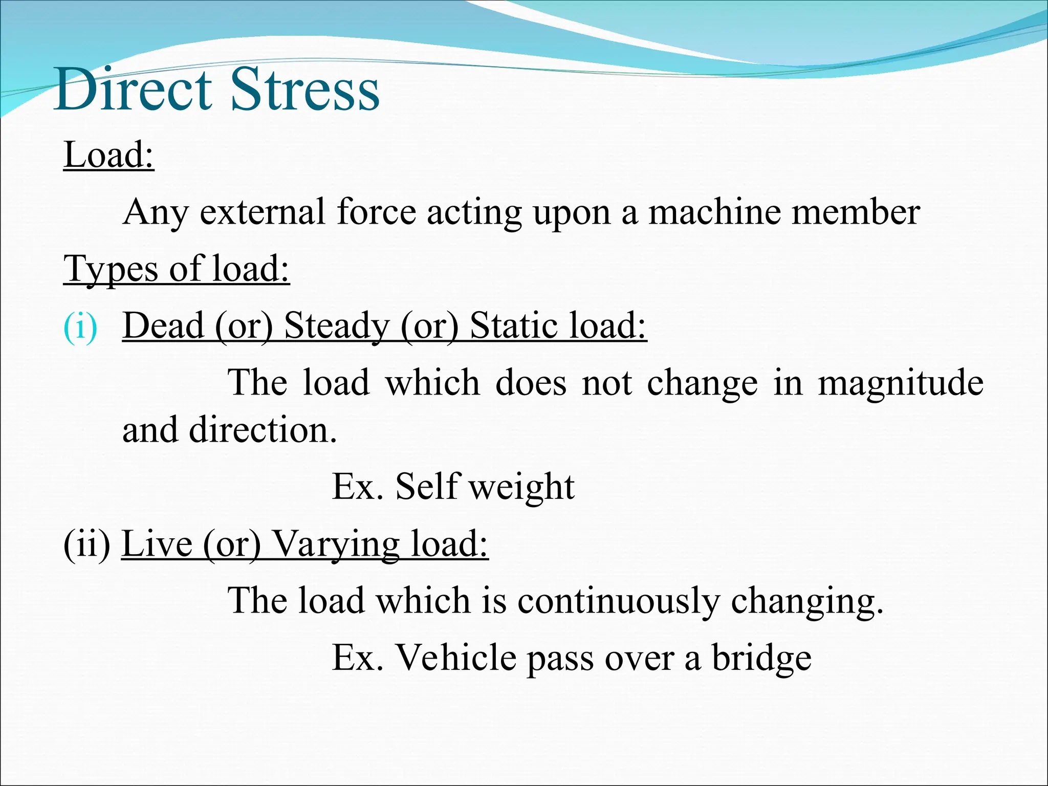Direct Stress
Load:
Any external force acting upon a machine member
Types of load:
(i) Dead (or) Steady (or) Static load:
The load which does not change in magnitude
and direction.
Ex. Self weight
(ii) Live (or) Varying load:
The load which is continuously changing.
Ex. Vehicle pass over a bridge
 