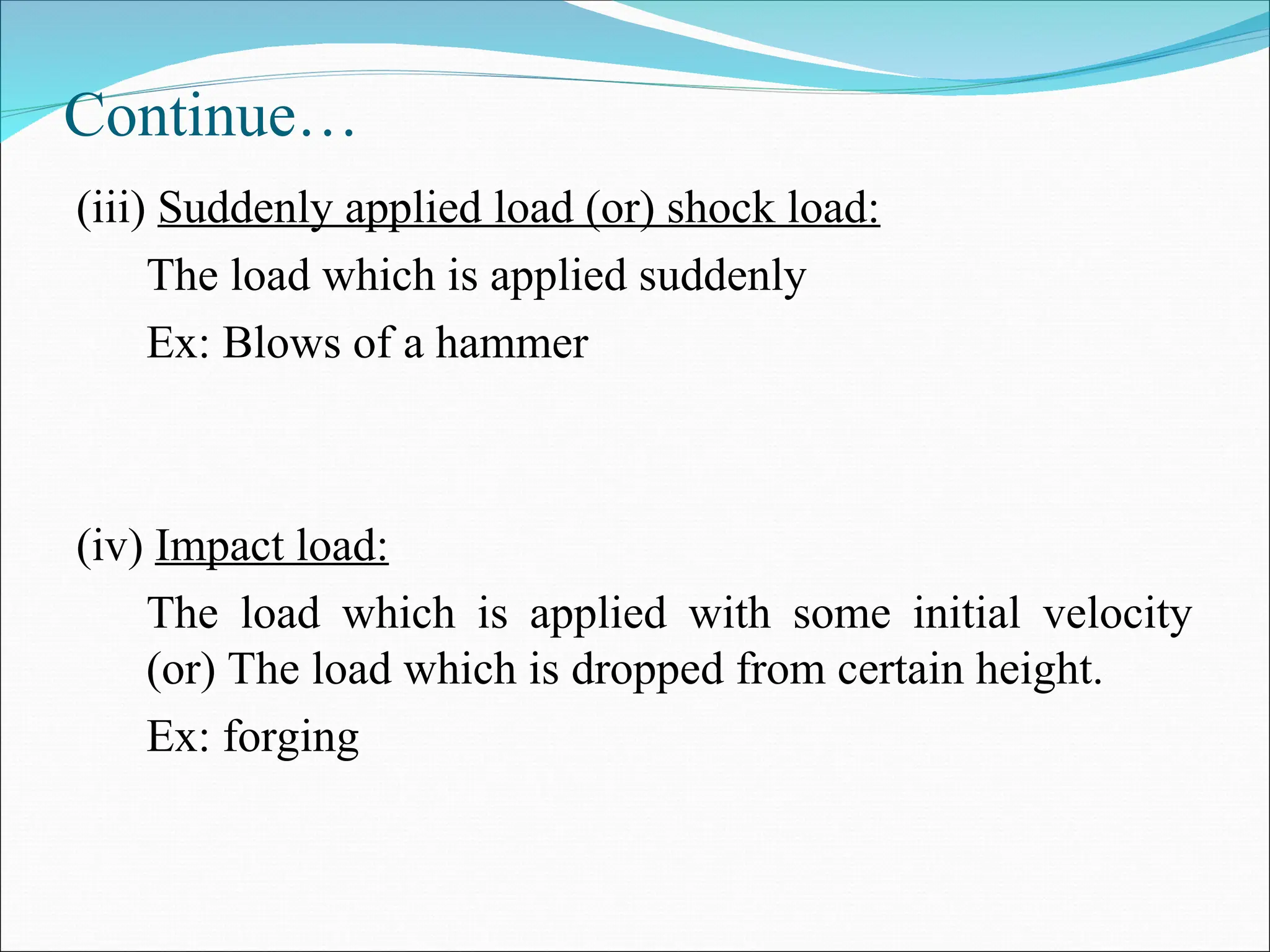 Continue…
(iii) Suddenly applied load (or) shock load:
The load which is applied suddenly
Ex: Blows of a hammer
(iv) Impact load:
The load which is applied with some initial velocity
(or) The load which is dropped from certain height.
Ex: forging
 