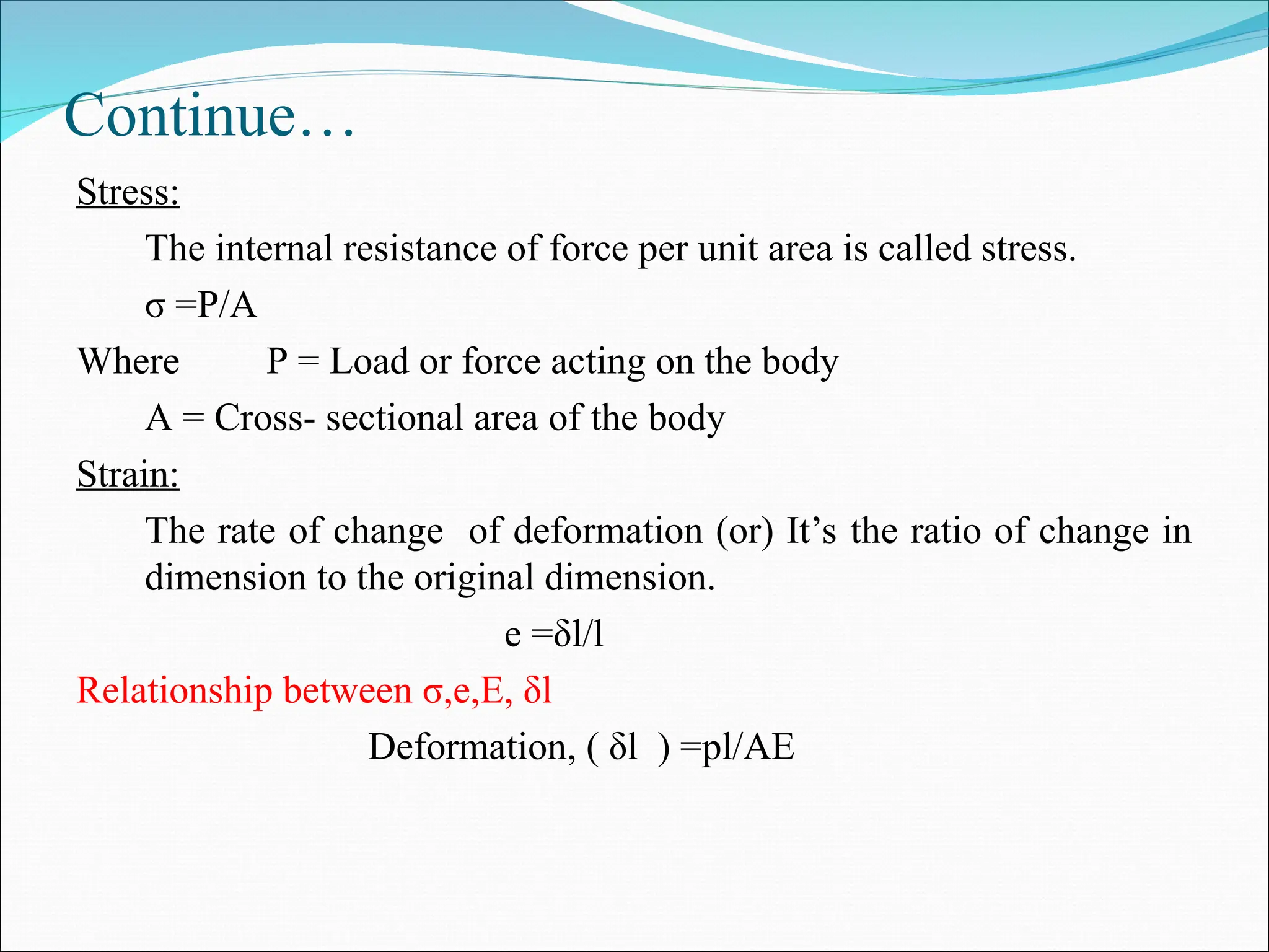 Continue…
Stress:
The internal resistance of force per unit area is called stress.
σ =P/A
Where P = Load or force acting on the body
A = Cross- sectional area of the body
Strain:
The rate of change of deformation (or) It’s the ratio of change in
dimension to the original dimension.
e =δl/l
Relationship between σ,e,E, δl
Deformation, ( δl ) =pl/AE
 