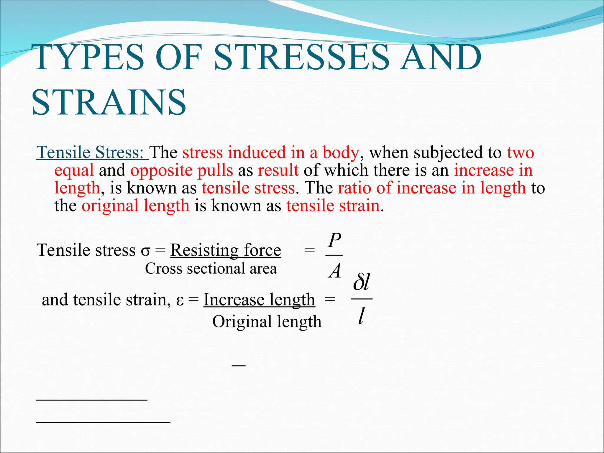 TYPES OF STRESSES AND
STRAINS
Tensile Stress: The stress induced in a body, when subjected to two
equal and opposite pulls as result of which there is an increase in
length, is known as tensile stress. The ratio of increase in length to
the original length is known as tensile strain.
Tensile stress σ = Resisting force =
Cross sectional area
and tensile strain, ε = Increase length =
Original length
A
P
l
l

 