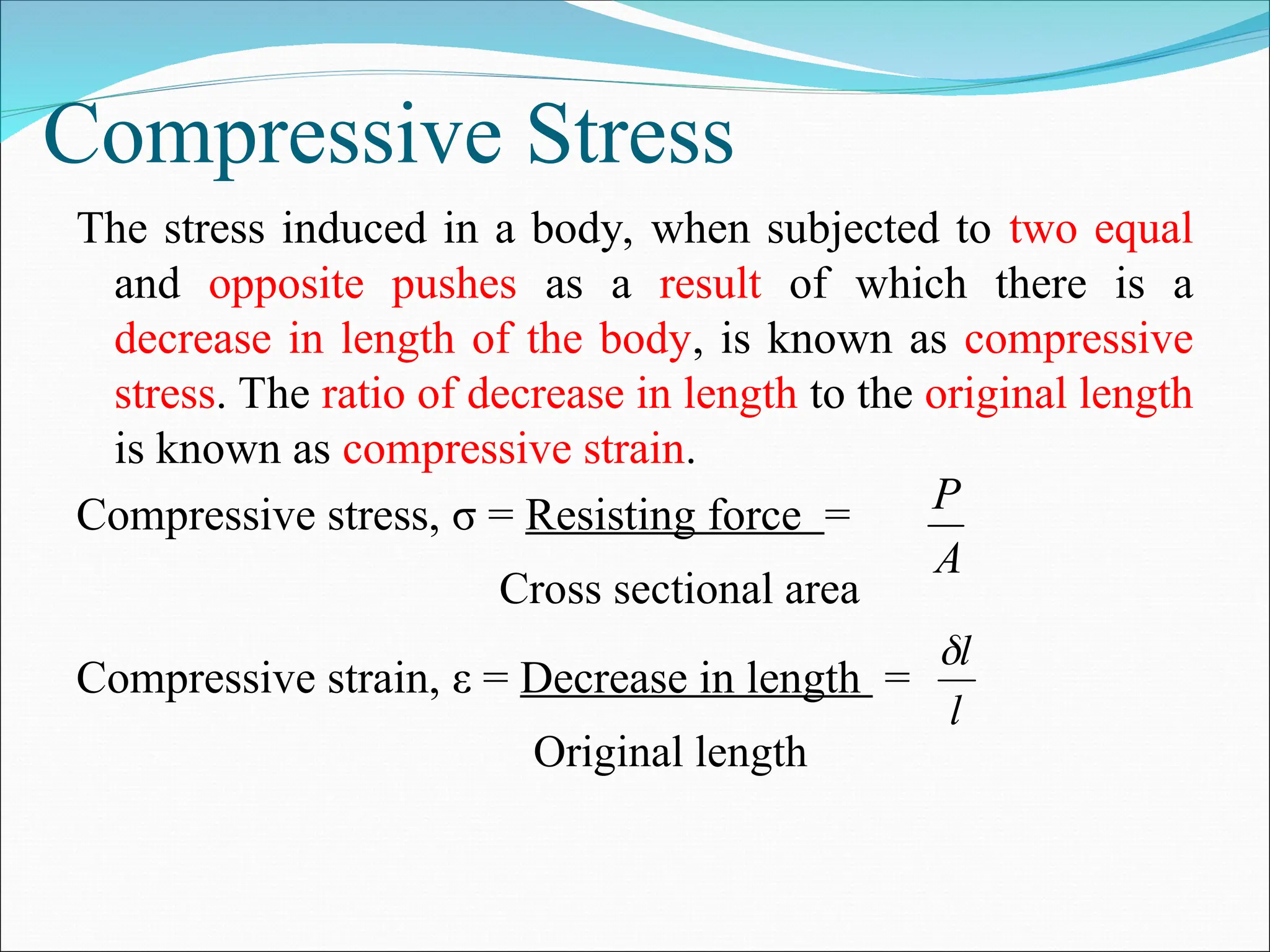 Compressive Stress
The stress induced in a body, when subjected to two equal
and opposite pushes as a result of which there is a
decrease in length of the body, is known as compressive
stress. The ratio of decrease in length to the original length
is known as compressive strain.
Compressive stress, σ = Resisting force =
Cross sectional area
Compressive strain, ε = Decrease in length =
Original length
A
P
l
l

 