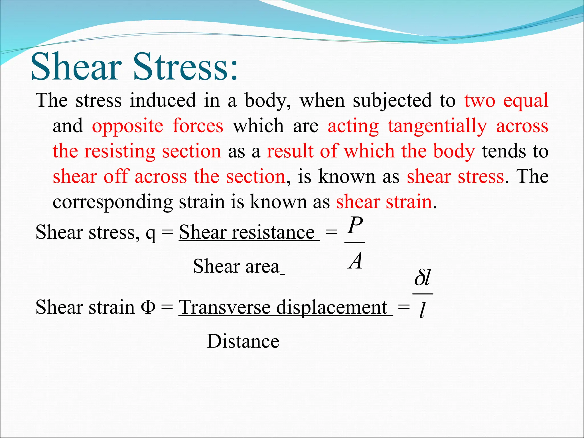 Shear Stress:
The stress induced in a body, when subjected to two equal
and opposite forces which are acting tangentially across
the resisting section as a result of which the body tends to
shear off across the section, is known as shear stress. The
corresponding strain is known as shear strain.
Shear stress, q = Shear resistance =
Shear area
Shear strain Φ = Transverse displacement =
Distance
A
P
l
l

 