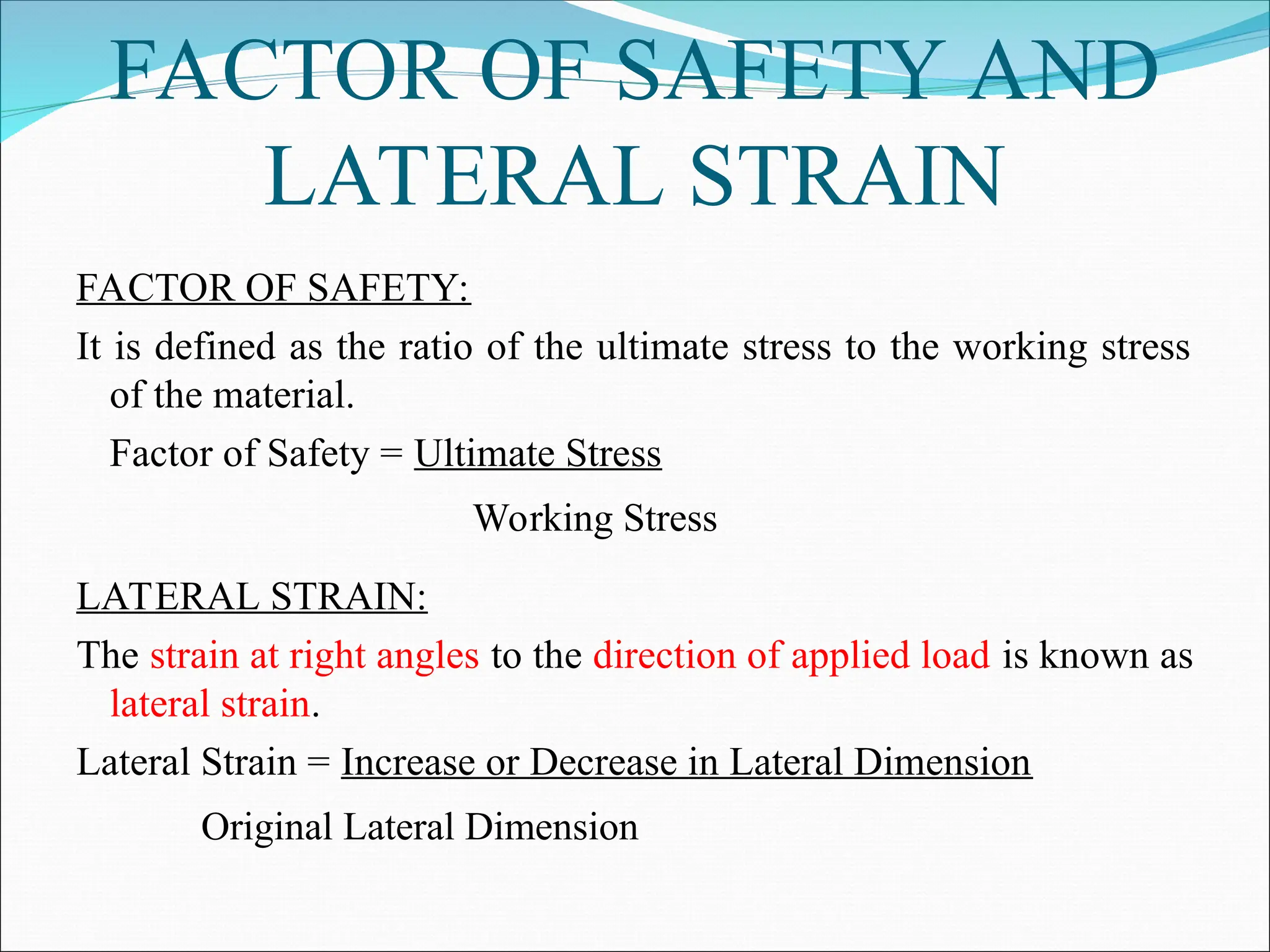 FACTOR OF SAFETY AND
LATERAL STRAIN
FACTOR OF SAFETY:
It is defined as the ratio of the ultimate stress to the working stress
of the material.
Factor of Safety = Ultimate Stress
Working Stress
LATERAL STRAIN:
The strain at right angles to the direction of applied load is known as
lateral strain.
Lateral Strain = Increase or Decrease in Lateral Dimension
Original Lateral Dimension
 