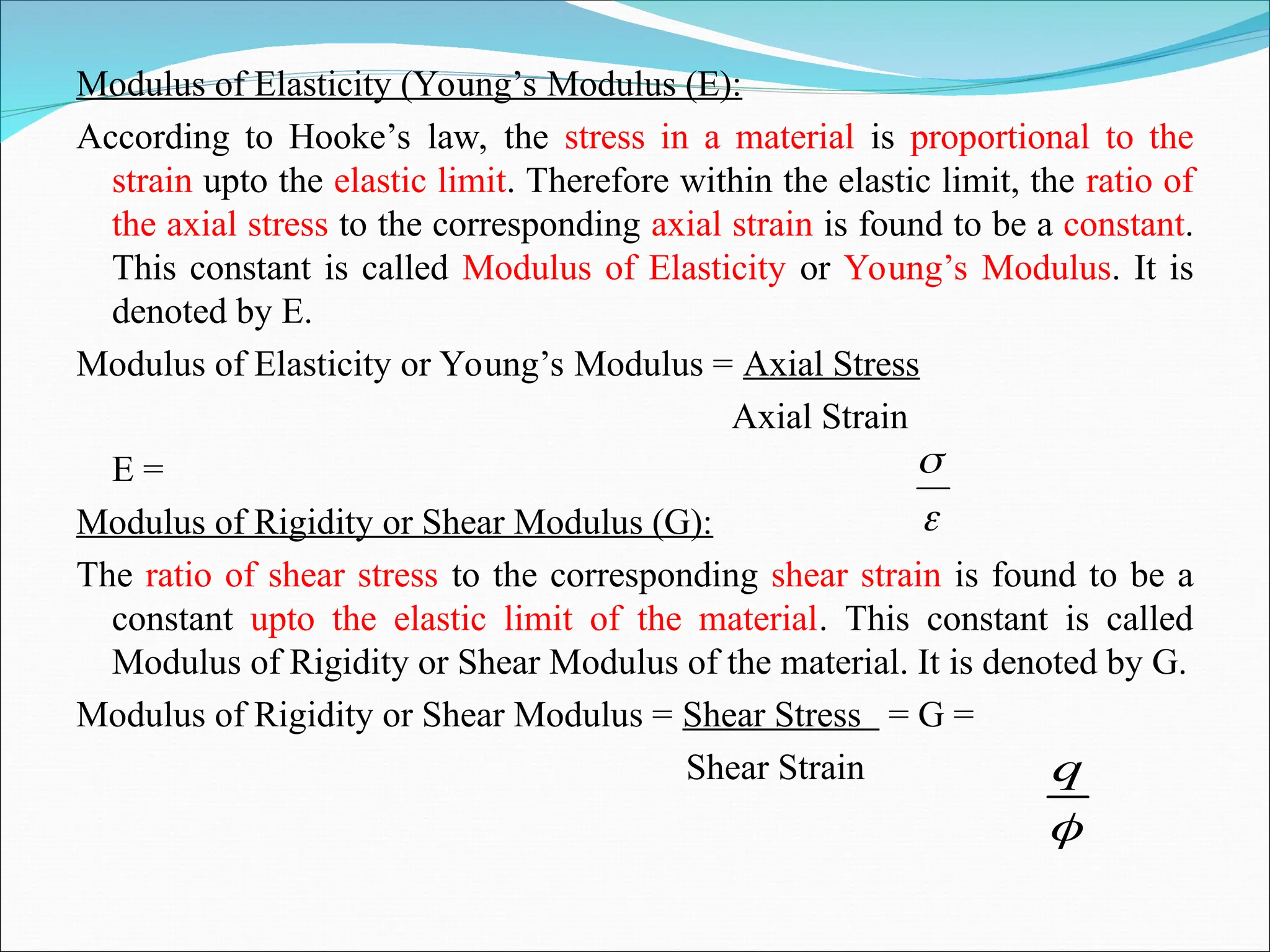 Modulus of Elasticity (Young’s Modulus (E):
According to Hooke’s law, the stress in a material is proportional to the
strain upto the elastic limit. Therefore within the elastic limit, the ratio of
the axial stress to the corresponding axial strain is found to be a constant.
This constant is called Modulus of Elasticity or Young’s Modulus. It is
denoted by E.
Modulus of Elasticity or Young’s Modulus = Axial Stress
Axial Strain
E =
Modulus of Rigidity or Shear Modulus (G):
The ratio of shear stress to the corresponding shear strain is found to be a
constant upto the elastic limit of the material. This constant is called
Modulus of Rigidity or Shear Modulus of the material. It is denoted by G.
Modulus of Rigidity or Shear Modulus = Shear Stress = G =
Shear Strain



q
 