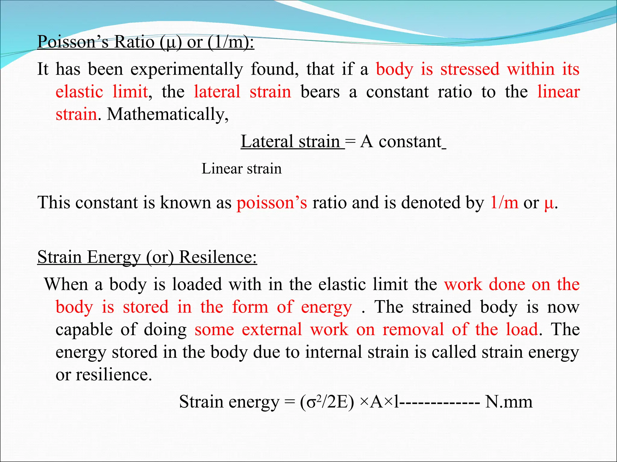 Poisson’s Ratio (μ) or (1/m):
It has been experimentally found, that if a body is stressed within its
elastic limit, the lateral strain bears a constant ratio to the linear
strain. Mathematically,
Lateral strain = A constant
Linear strain
This constant is known as poisson’s ratio and is denoted by 1/m or μ.
Strain Energy (or) Resilence:
When a body is loaded with in the elastic limit the work done on the
body is stored in the form of energy . The strained body is now
capable of doing some external work on removal of the load. The
energy stored in the body due to internal strain is called strain energy
or resilience.
Strain energy = (σ2
/2E) ×A×l------------- N.mm
 