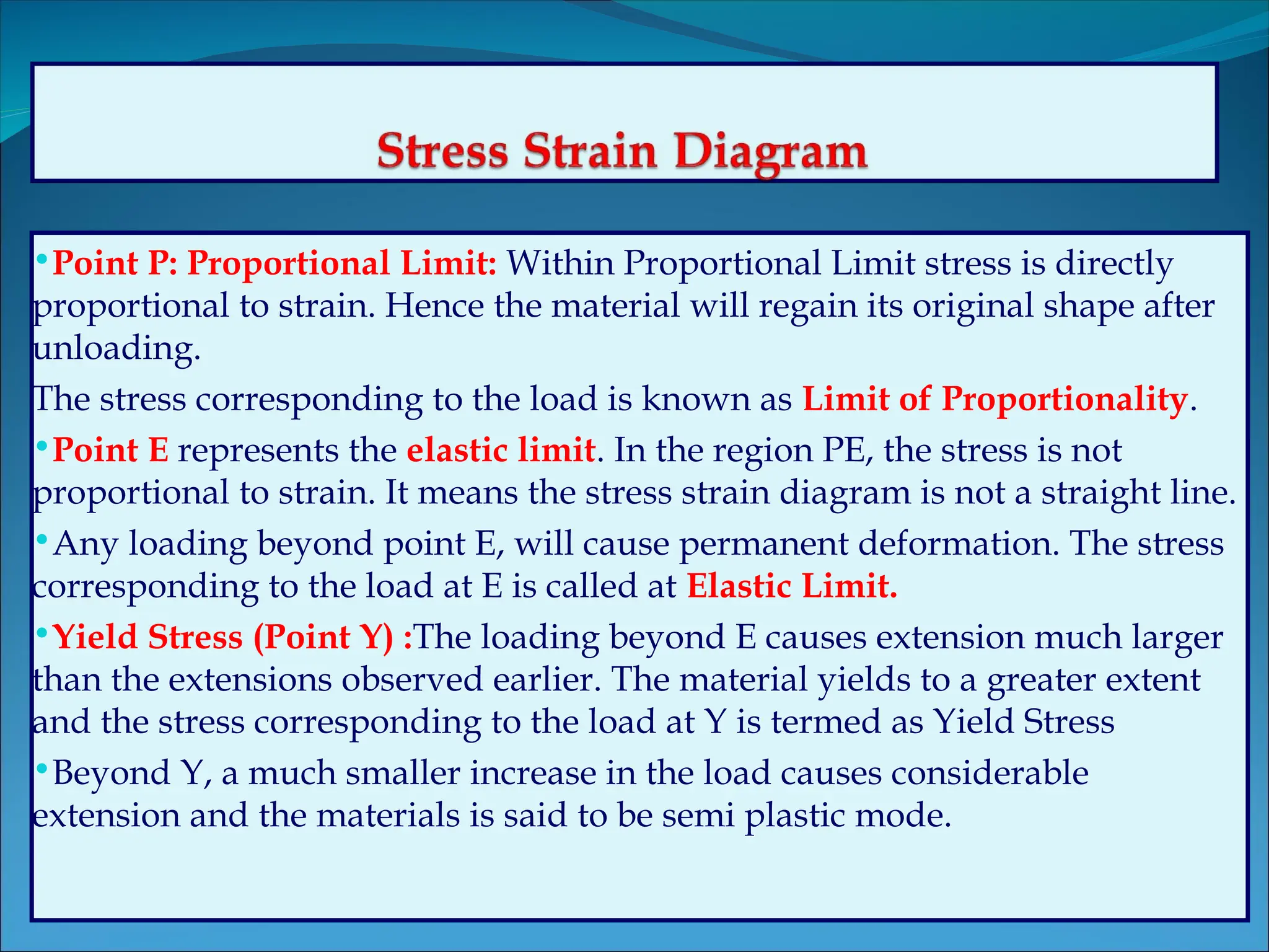 •Point P: Proportional Limit: Within Proportional Limit stress is directly
proportional to strain. Hence the material will regain its original shape after
unloading.
The stress corresponding to the load is known as Limit of Proportionality.
•Point E represents the elastic limit. In the region PE, the stress is not
proportional to strain. It means the stress strain diagram is not a straight line.
•Any loading beyond point E, will cause permanent deformation. The stress
corresponding to the load at E is called at Elastic Limit.
•Yield Stress (Point Y) :The loading beyond E causes extension much larger
than the extensions observed earlier. The material yields to a greater extent
and the stress corresponding to the load at Y is termed as Yield Stress
•Beyond Y, a much smaller increase in the load causes considerable
extension and the materials is said to be semi plastic mode.
 