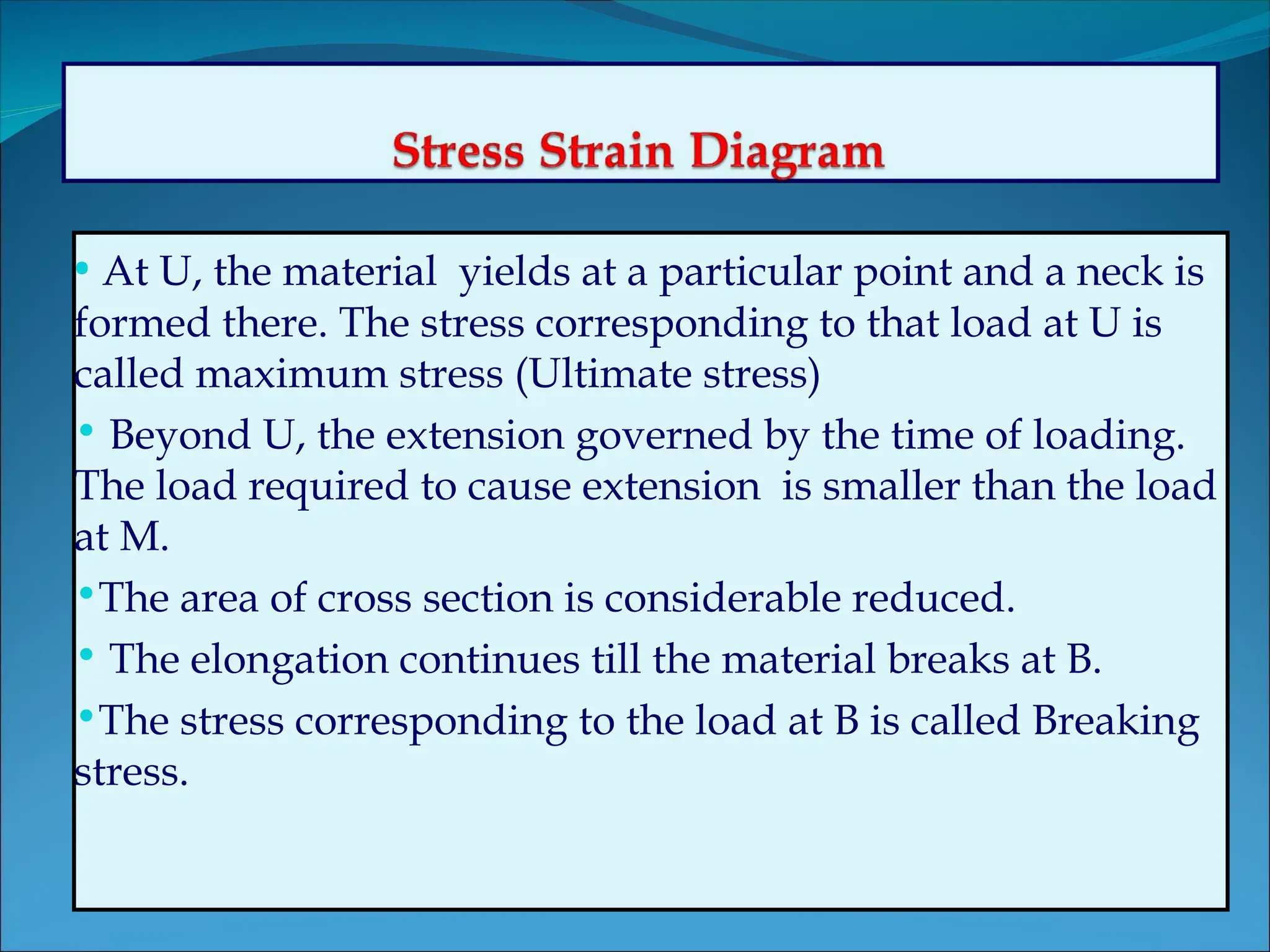 • At U, the material yields at a particular point and a neck is
formed there. The stress corresponding to that load at U is
called maximum stress (Ultimate stress)
• Beyond U, the extension governed by the time of loading.
The load required to cause extension is smaller than the load
at M.
•The area of cross section is considerable reduced.
• The elongation continues till the material breaks at B.
•The stress corresponding to the load at B is called Breaking
stress.
 