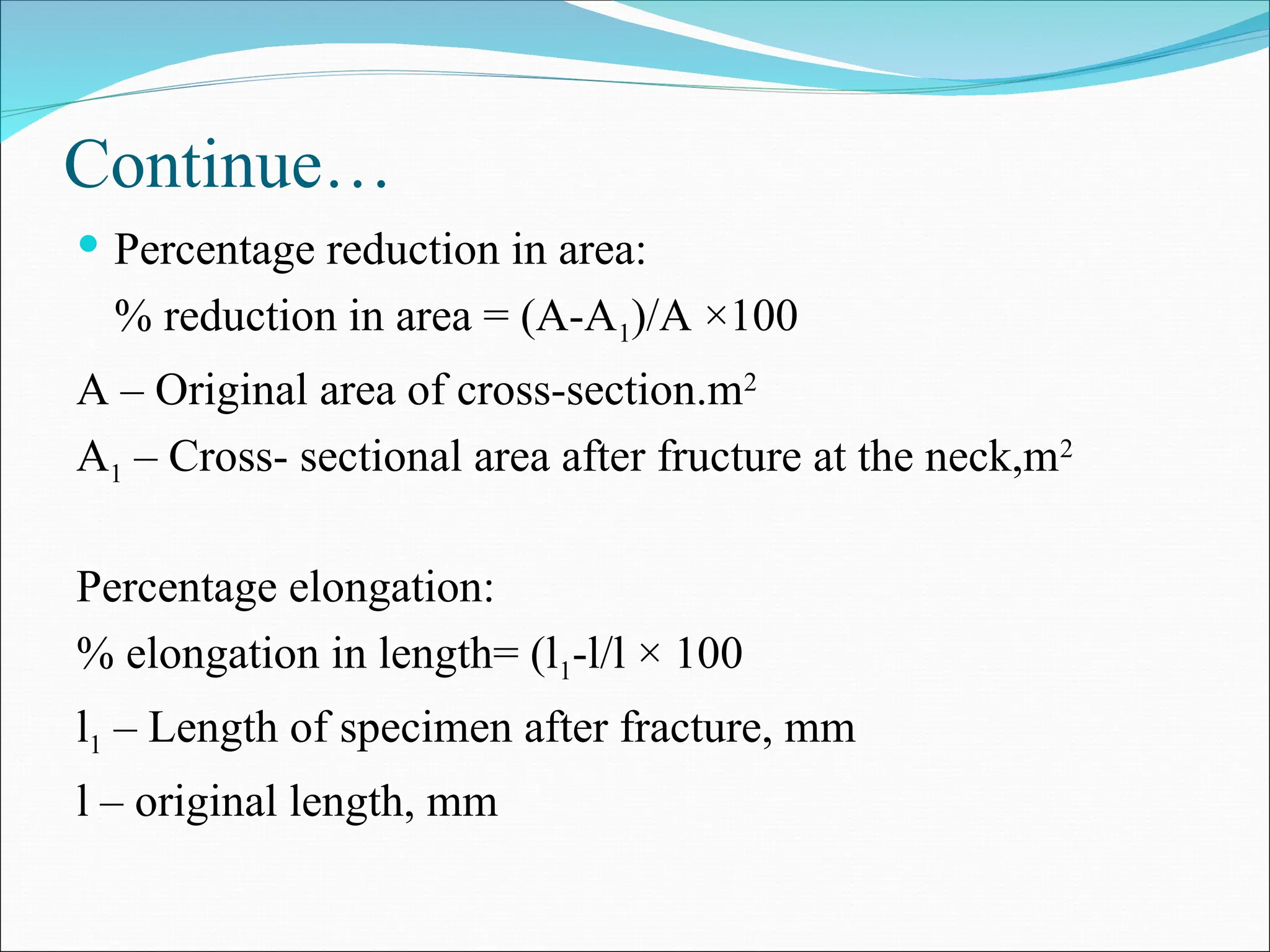 Continue…
 Percentage reduction in area:
% reduction in area = (A-A1)/A ×100
A – Original area of cross-section.m2
A1 – Cross- sectional area after fructure at the neck,m2
Percentage elongation:
% elongation in length= (l1-l/l × 100
l1 – Length of specimen after fracture, mm
l – original length, mm
 