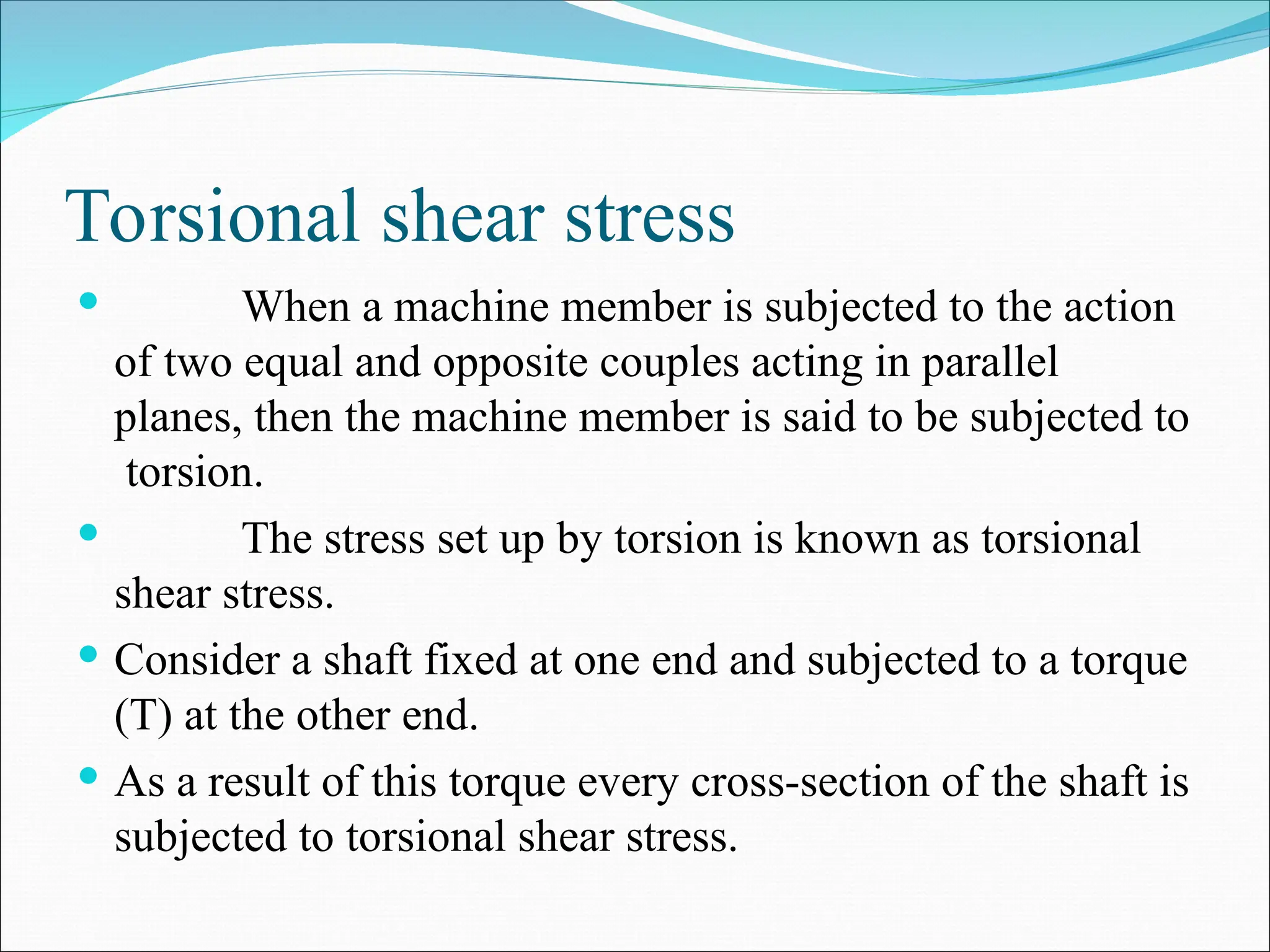 Torsional shear stress
 When a machine member is subjected to the action
of two equal and opposite couples acting in parallel
planes, then the machine member is said to be subjected to
torsion.
 The stress set up by torsion is known as torsional
shear stress.
 Consider a shaft fixed at one end and subjected to a torque
(T) at the other end.
 As a result of this torque every cross-section of the shaft is
subjected to torsional shear stress.
 
