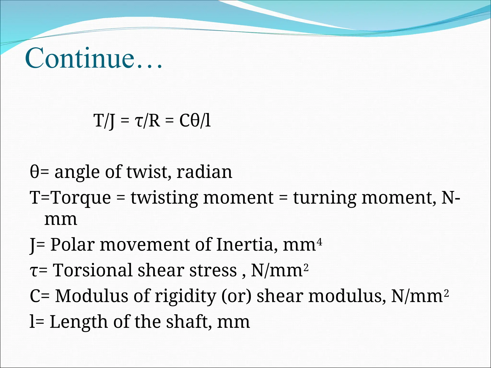 Continue…
T/J = τ/R = Cθ/l
θ= angle of twist, radian
T=Torque = twisting moment = turning moment, N-
mm
J= Polar movement of Inertia, mm4
τ= Torsional shear stress , N/mm2
C= Modulus of rigidity (or) shear modulus, N/mm2
l= Length of the shaft, mm
 