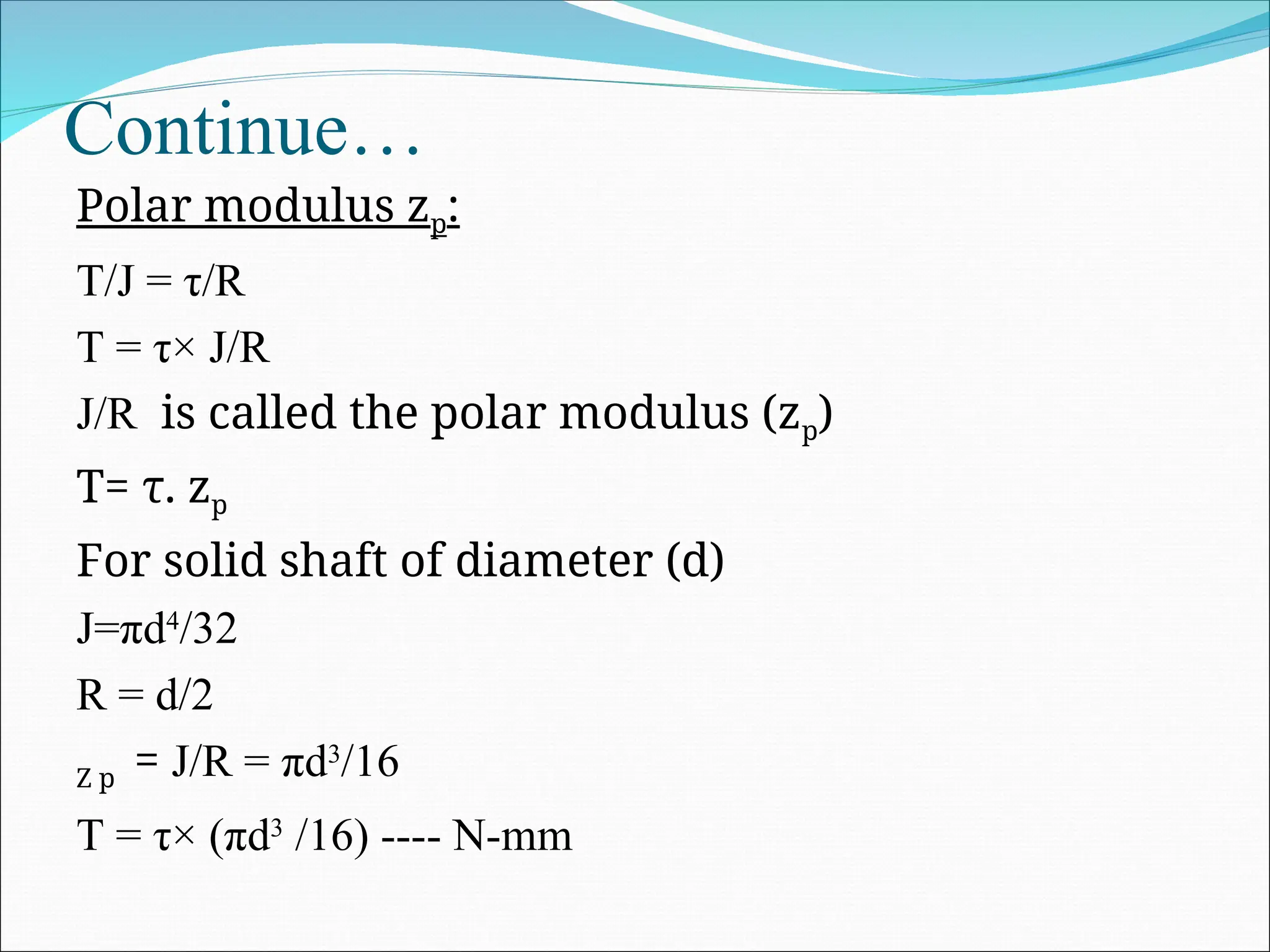 Continue…
Polar modulus zp:
T/J = τ/R
T = τ× J/R
J/R is called the polar modulus (zp)
T= τ. zp
For solid shaft of diameter (d)
J=πd4
/32
R = d/2
Z p = J/R = πd3
/16
T = τ× (πd3
/16) ---- N-mm
 