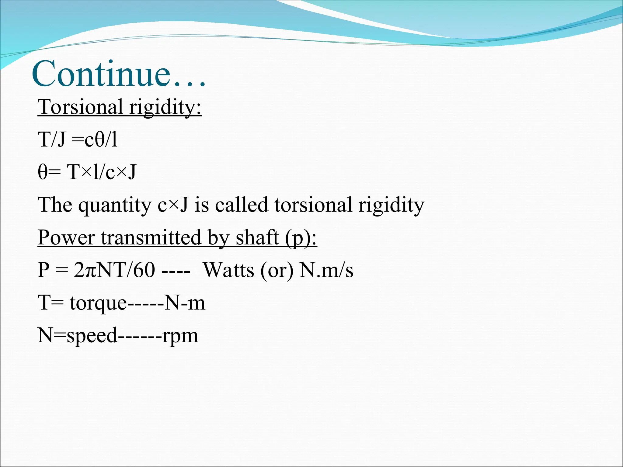 Continue…
Torsional rigidity:
T/J =cθ/l
θ= T×l/c×J
The quantity c×J is called torsional rigidity
Power transmitted by shaft (p):
P = 2πNT/60 ---- Watts (or) N.m/s
T= torque-----N-m
N=speed------rpm
 