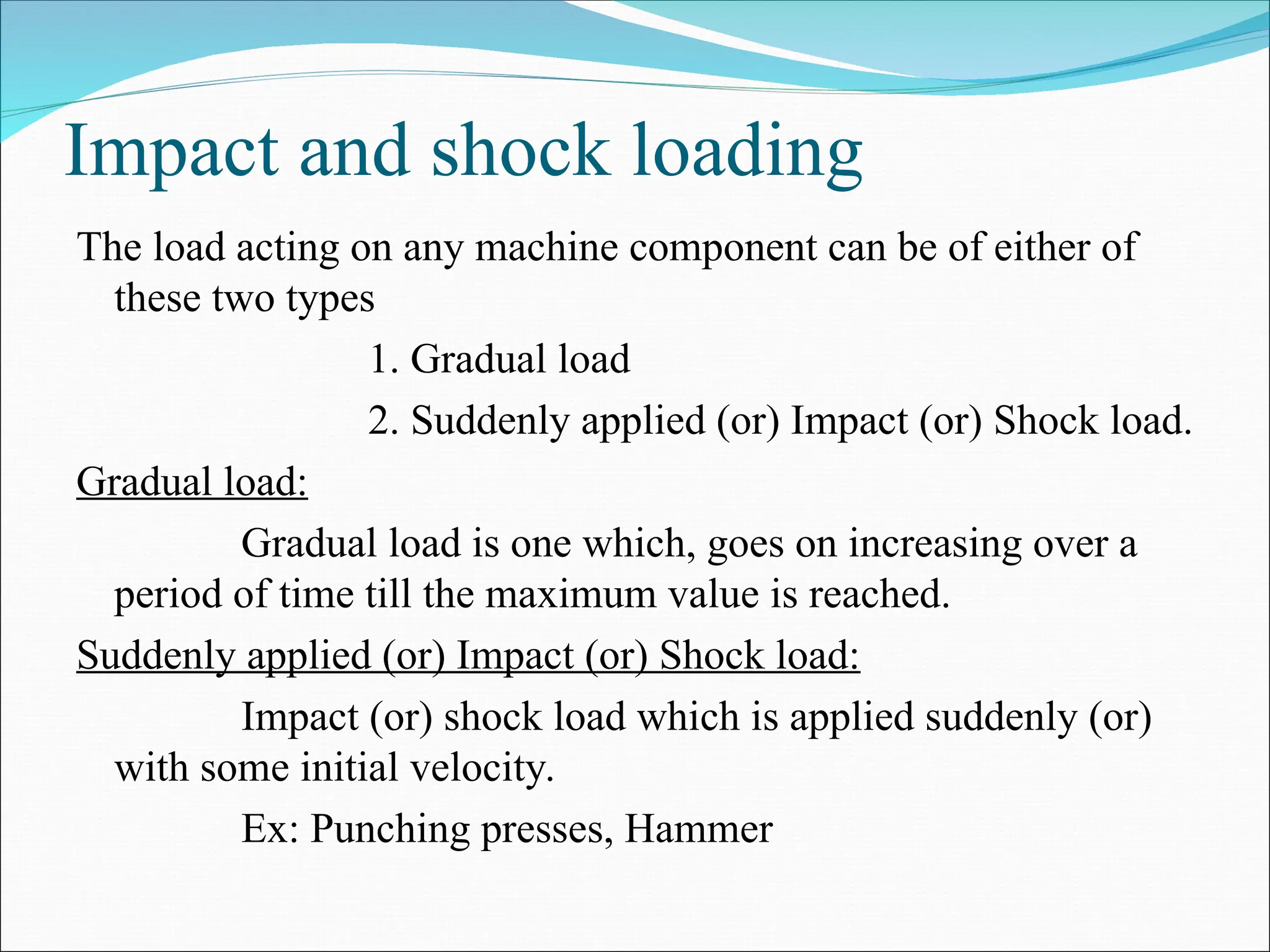 Impact and shock loading
The load acting on any machine component can be of either of
these two types
1. Gradual load
2. Suddenly applied (or) Impact (or) Shock load.
Gradual load:
Gradual load is one which, goes on increasing over a
period of time till the maximum value is reached.
Suddenly applied (or) Impact (or) Shock load:
Impact (or) shock load which is applied suddenly (or)
with some initial velocity.
Ex: Punching presses, Hammer
 