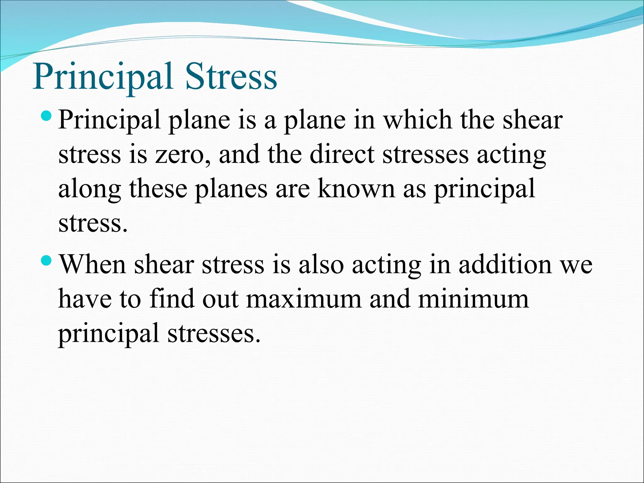 Principal Stress
 Principal plane is a plane in which the shear
stress is zero, and the direct stresses acting
along these planes are known as principal
stress.
 When shear stress is also acting in addition we
have to find out maximum and minimum
principal stresses.
 
