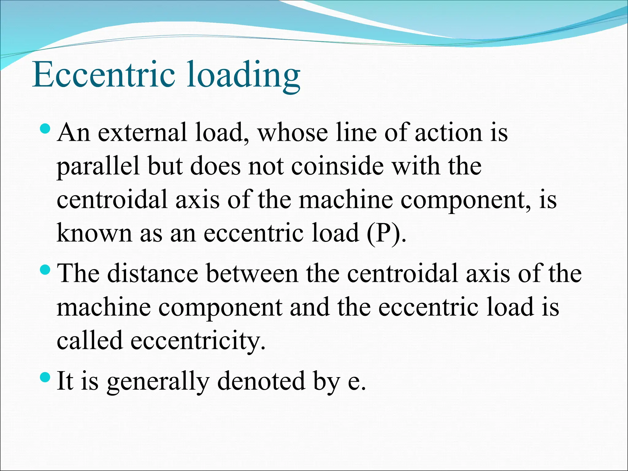 Eccentric loading
 An external load, whose line of action is
parallel but does not coinside with the
centroidal axis of the machine component, is
known as an eccentric load (P).
 The distance between the centroidal axis of the
machine component and the eccentric load is
called eccentricity.
 It is generally denoted by e.
 
